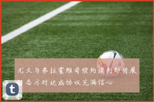 尤文与弗拉霍维奇续约谈判即将展开各方对达成协议充满信心