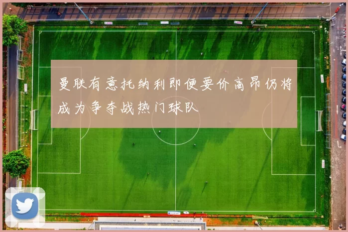 曼联有意托纳利即便要价高昂仍将成为争夺战热门球队