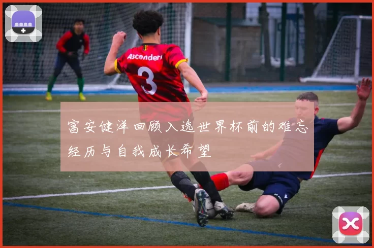 富安健洋回顾入选世界杯前的难忘经历与自我成长希望
