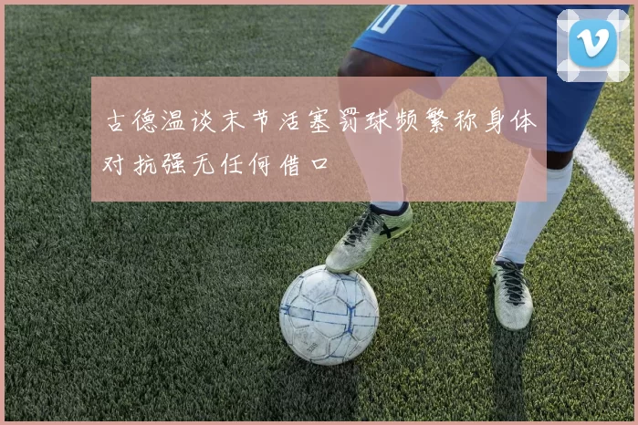 古德温谈末节活塞罚球频繁称身体对抗强无任何借口