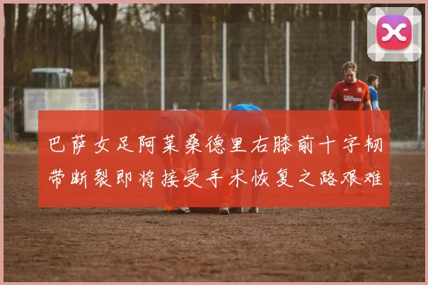 巴萨女足阿莱桑德里右膝前十字韧带断裂即将接受手术恢复之路艰难