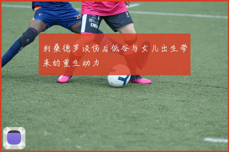 利桑德罗谈伤后低谷与女儿出生带来的重生动力