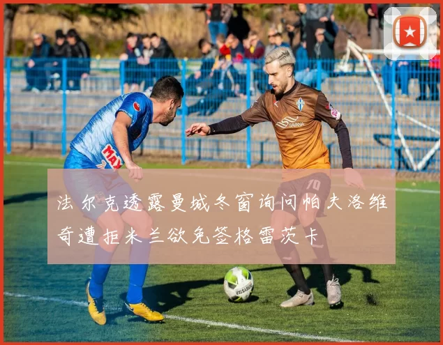 法尔克透露曼城冬窗询问帕夫洛维奇遭拒米兰欲免签格雷茨卡