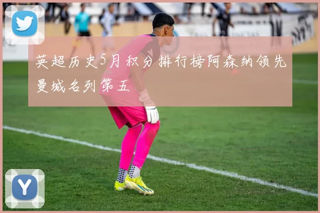 英超历史5月积分排行榜阿森纳领先曼城名列第五