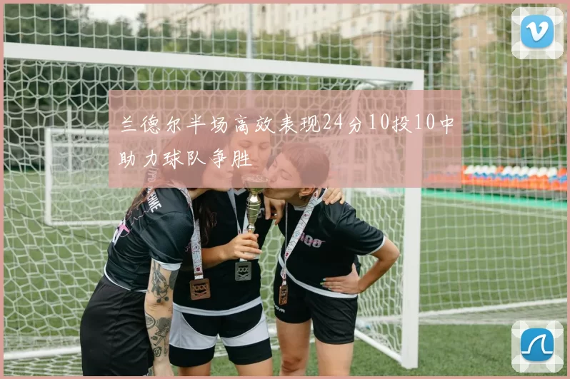 兰德尔半场高效表现24分10投10中助力球队争胜