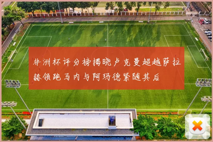 非洲杯评分榜揭晓卢克曼超越萨拉赫领跑马内与阿玛德紧随其后