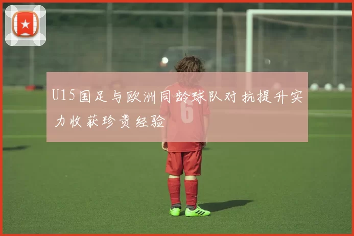 U15国足与欧洲同龄球队对抗提升实力收获珍贵经验