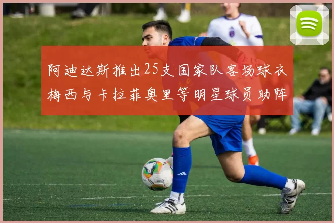 阿迪达斯推出25支国家队客场球衣梅西与卡拉菲奥里等明星球员助阵展示