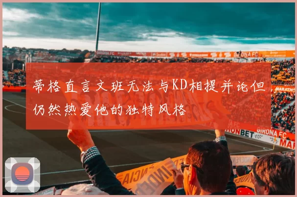 蒂格直言文班无法与KD相提并论但仍然热爱他的独特风格