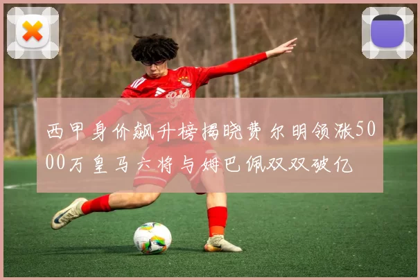 西甲身价飙升榜揭晓费尔明领涨5000万皇马六将与姆巴佩双双破亿