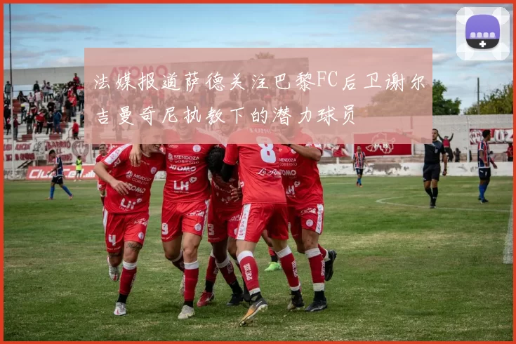 法媒报道萨德关注巴黎FC后卫谢尔吉曼奇尼执教下的潜力球员