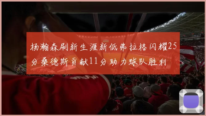 杨瀚森刷新生涯新低弗拉格闪耀25分桑德斯贡献11分助力球队胜利