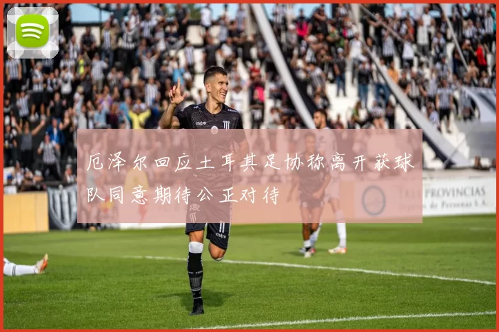 厄泽尔回应土耳其足协称离开获球队同意期待公正对待