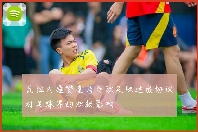 瓦拉内盛赞皇马与欧足联达成协议对足球界的积极影响