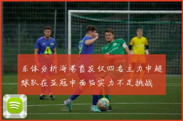 东体分析海港首发仅四名主力中超球队在亚冠中面临实力不足挑战