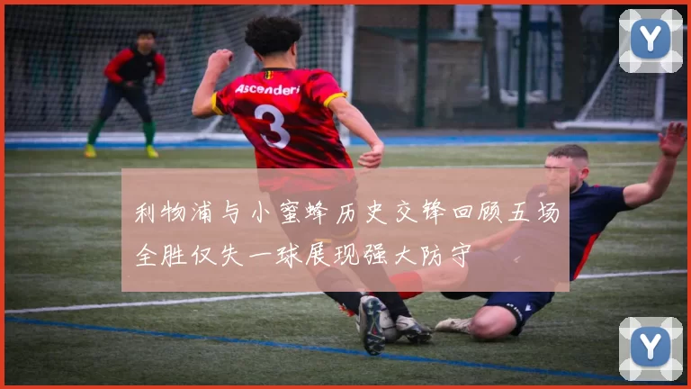 利物浦与小蜜蜂历史交锋回顾五场全胜仅失一球展现强大防守